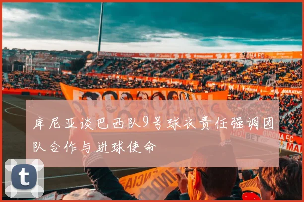 库尼亚谈巴西队9号球衣责任强调团队合作与进球使命