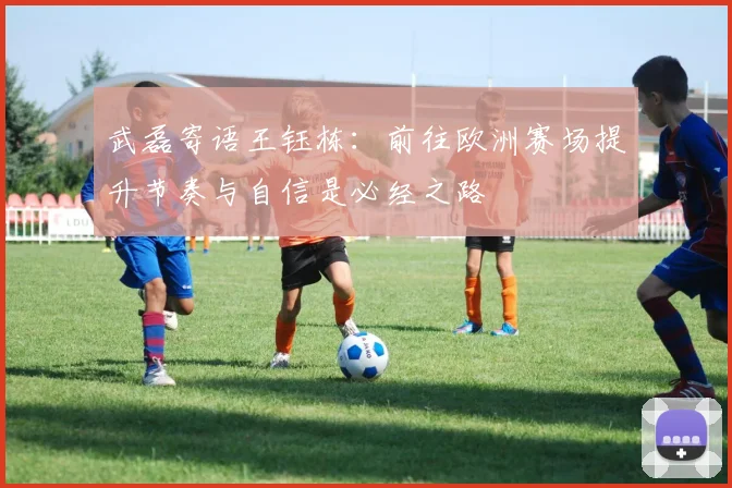 武磊寄语王钰栋:前往欧洲赛场提升节奏与自信是必经之路
