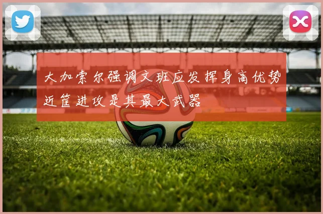 大加索尔强调文班应发挥身高优势近筐进攻是其最大武器