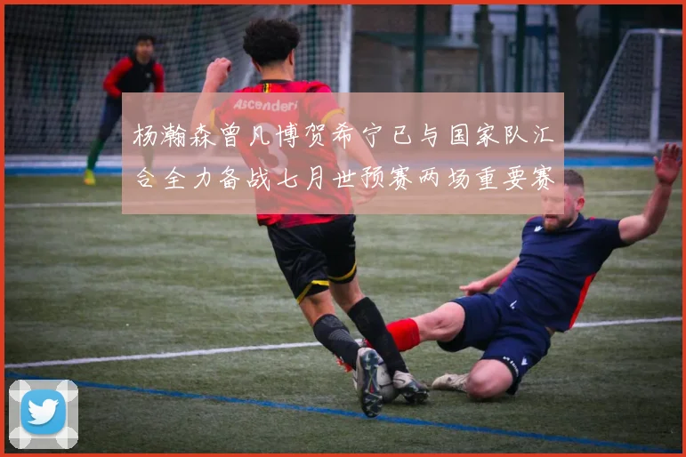 杨瀚森曾凡博贺希宁已与国家队汇合全力备战七月世预赛两场重要赛事