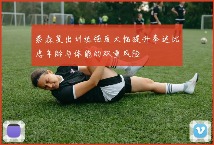 泰森复出训练强度大幅提升拳迷忧虑年龄与体能的双重风险