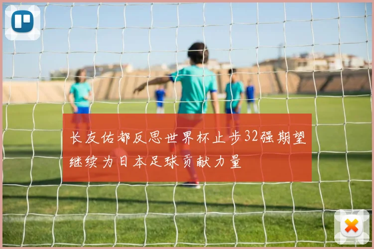 长友佑都反思世界杯止步32强期望继续为日本足球贡献力量