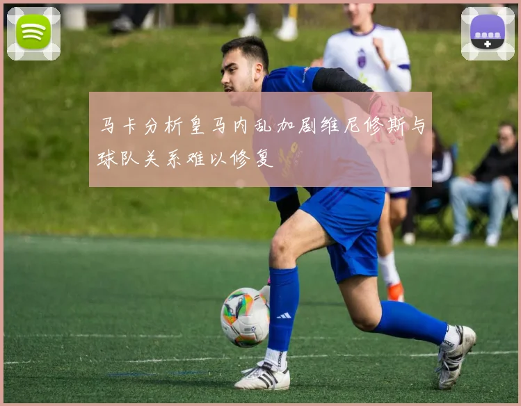 马卡分析皇马内乱加剧维尼修斯与球队关系难以修复