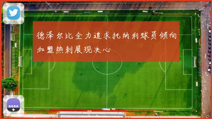 德泽尔比全力追求托纳利球员倾向加盟热刺展现决心