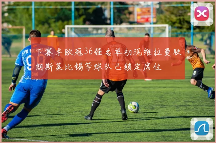 下赛季欧冠36强名单初现维拉曼联朗斯莱比锡等球队已锁定席位