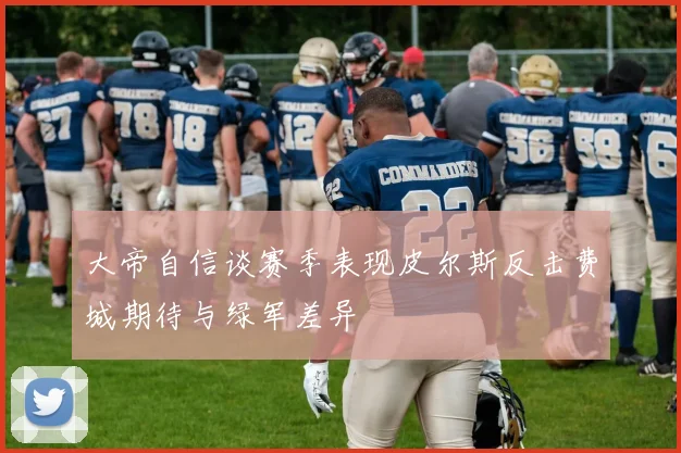 大帝自信谈赛季表现皮尔斯反击费城期待与绿军差异
