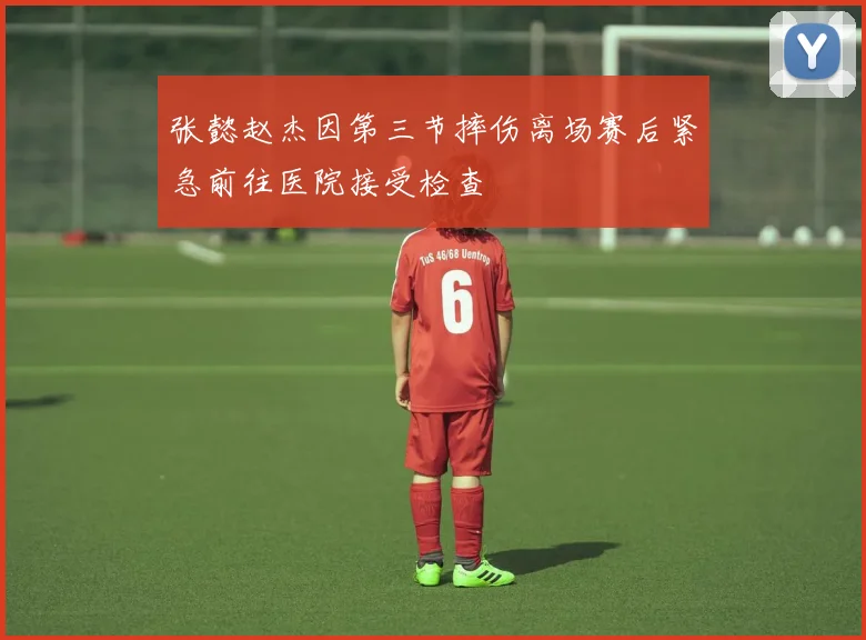 张懿赵杰因第三节摔伤离场赛后紧急前往医院接受检查