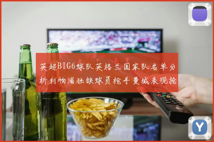 英超BIG6球队英格兰国家队名单分析利物浦独缺球员枪手曼城表现抢眼