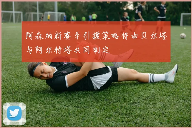 阿森纳新赛季引援策略将由贝尔塔与阿尔特塔共同制定