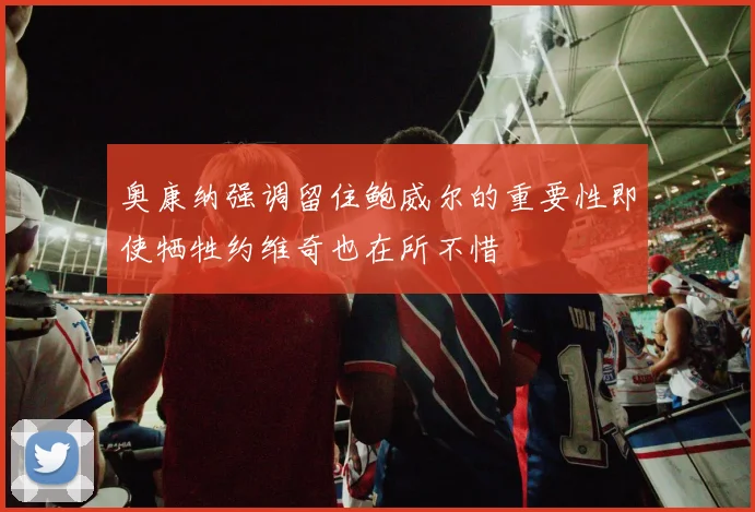 奥康纳强调留住鲍威尔的重要性即使牺牲约维奇也在所不惜