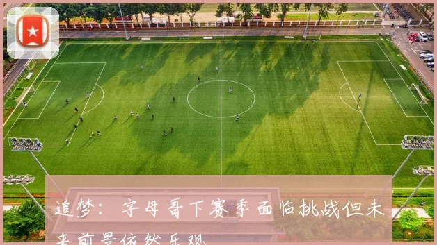 追梦:字母哥下赛季面临挑战但未来前景依然乐观