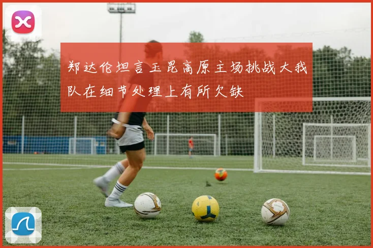 郑达伦坦言玉昆高原主场挑战大我队在细节处理上有所欠缺