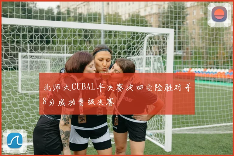 北师大CUBAL半决赛次回合险胜对手8分成功晋级决赛