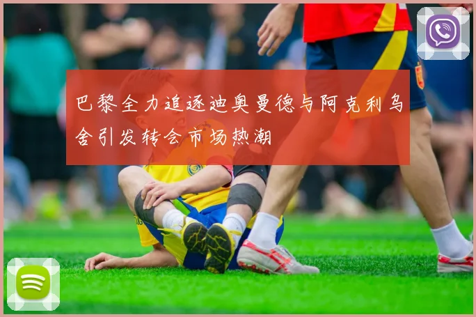 巴黎全力追逐迪奥曼德与阿克利乌舍引发转会市场热潮