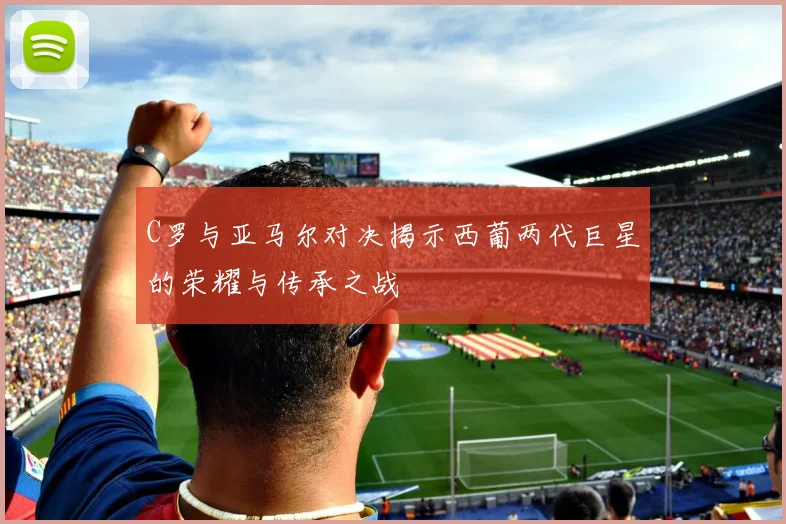 C罗与亚马尔对决揭示西葡两代巨星的荣耀与传承之战