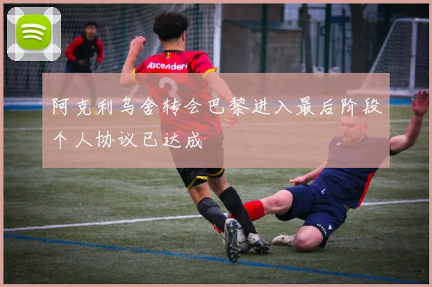 阿克利乌舍转会巴黎进入最后阶段个人协议已达成
