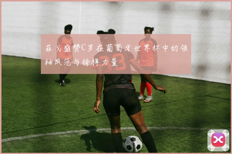 菲戈盛赞C罗在葡萄牙世界杯中的领袖风范与榜样力量