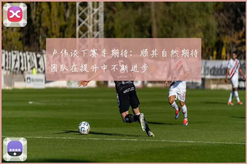 卢伟谈下赛季期待：顺其自然期待团队在提升中不断进步