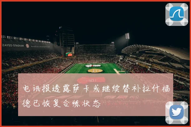 电讯报透露萨卡或继续替补拉什福德已恢复合练状态