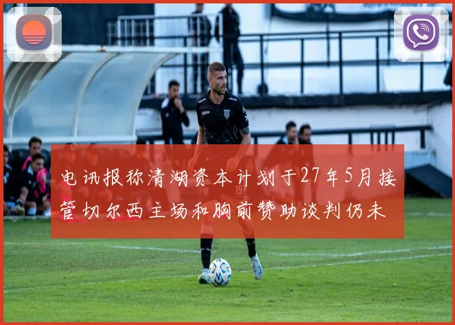 电讯报称清湖资本计划于27年5月接管切尔西主场和胸前赞助谈判仍未取得进展