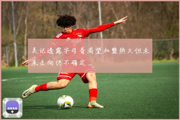 美记透露字母哥渴望加盟热火但未来去向仍不确定