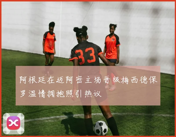 阿根廷在迈阿密主场晋级梅西德保罗温情拥抱照引热议