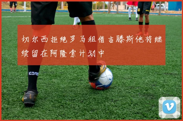 切尔西拒绝罗马租借吉滕斯他将继续留在阿隆索计划中