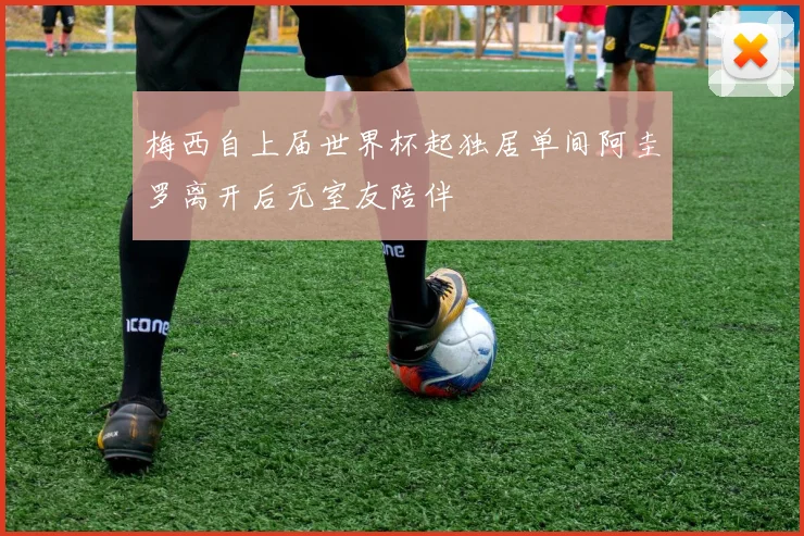 梅西自上届世界杯起独居单间阿圭罗离开后无室友陪伴