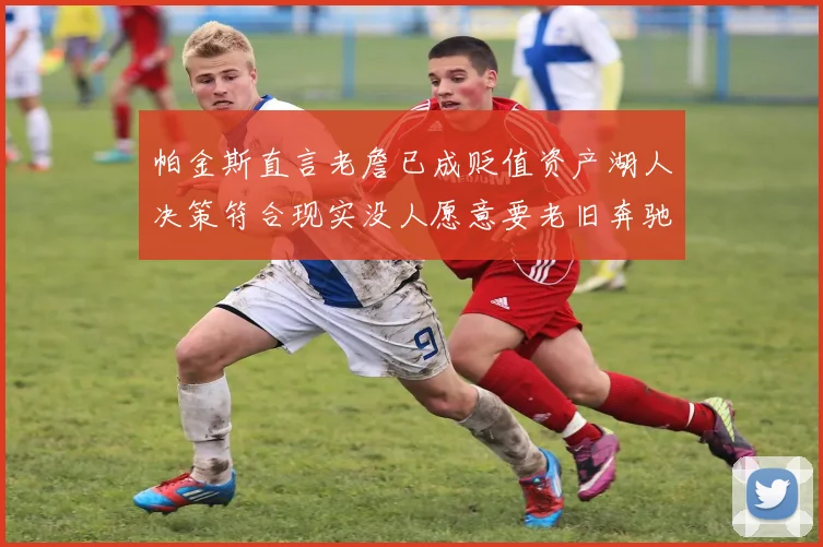 帕金斯直言老詹已成贬值资产湖人决策符合现实没人愿意要老旧奔驰
